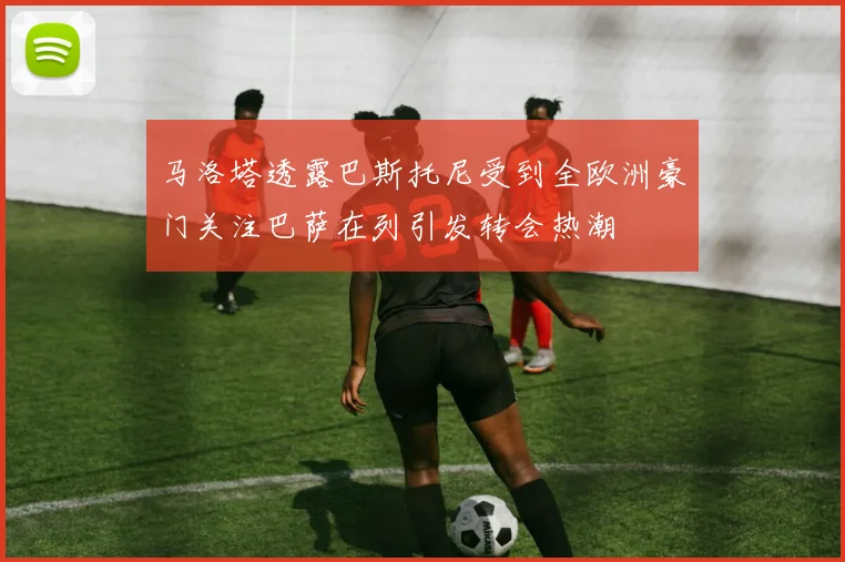 马洛塔透露巴斯托尼受到全欧洲豪门关注巴萨在列引发转会热潮