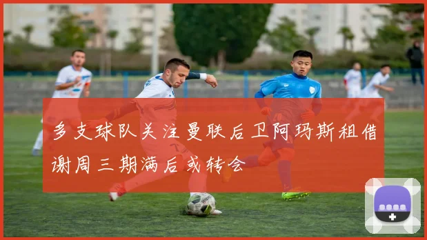 多支球队关注曼联后卫阿玛斯租借谢周三期满后或转会