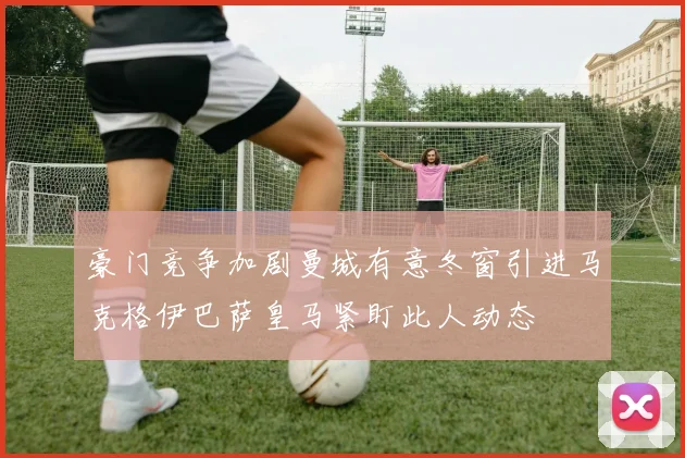 豪门竞争加剧曼城有意冬窗引进马克格伊巴萨皇马紧盯此人动态