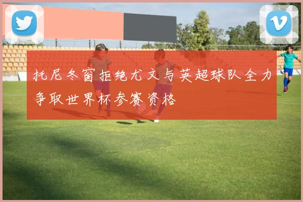 托尼冬窗拒绝尤文与英超球队全力争取世界杯参赛资格