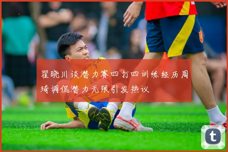 翟晓川谈潜力赛四打四训练经历周琦调侃潜力无限引发热议