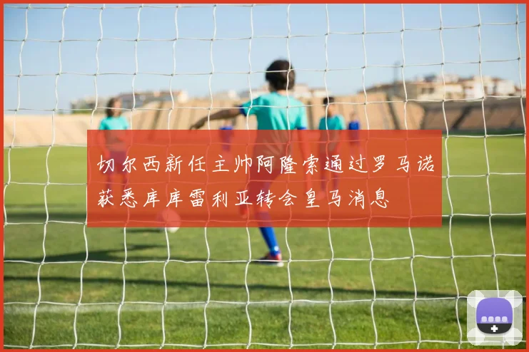 切尔西新任主帅阿隆索通过罗马诺获悉库库雷利亚转会皇马消息