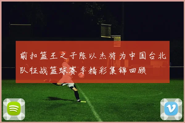 前扣篮王之子陈以杰将为中国台北队征战篮球赛季精彩集锦回顾