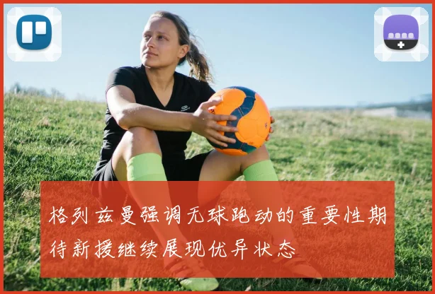 格列兹曼强调无球跑动的重要性期待新援继续展现优异状态