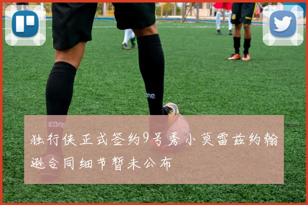 独行侠正式签约9号秀小莫雷兹约翰逊合同细节暂未公布