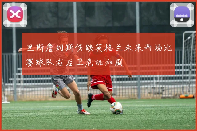 里斯詹姆斯伤缺英格兰未来两场比赛球队右后卫危机加剧