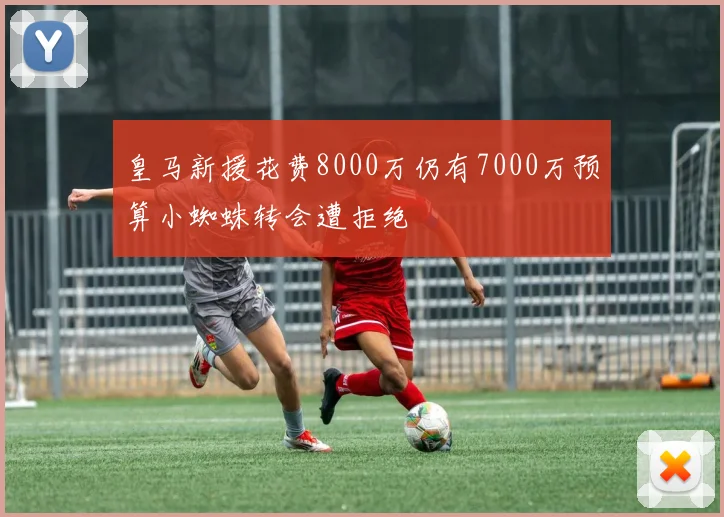 皇马新援花费8000万仍有7000万预算小蜘蛛转会遭拒绝