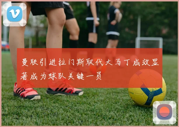 曼联引进拉门斯取代大马丁成效显著成为球队关键一员